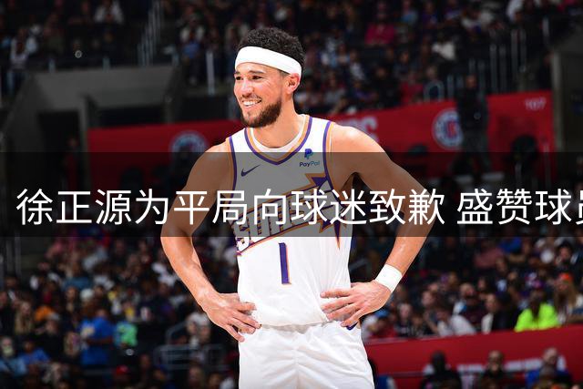 徐正源为平局向球迷致歉 盛赞球员逆境奋起精神