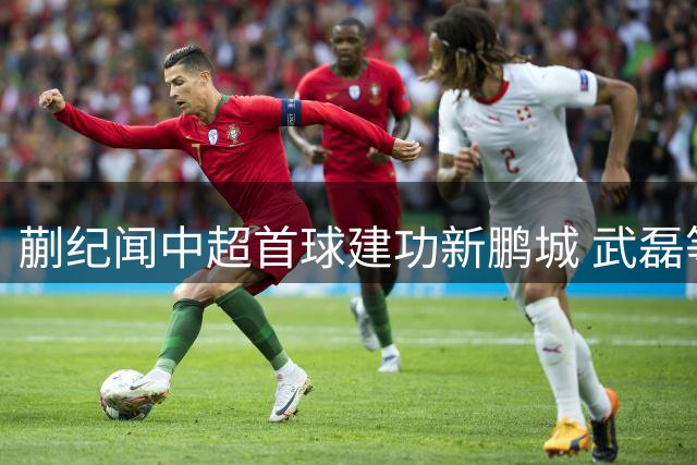 蒯纪闻中超首球建功新鹏城 武磊等三人成关键助力